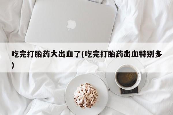 正品打胎药在线购买微信吃完打胎药大出血了(吃完打胎药出血特别多)