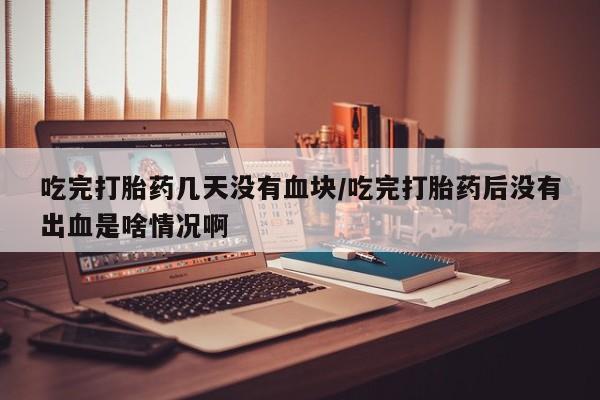 正品打胎药在线购买微信吃完打胎药几天没有血块/吃完打胎药后没有出血是啥情况啊