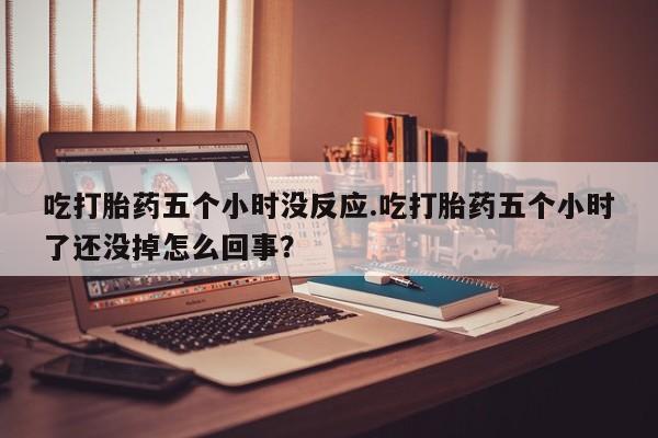 正品打胎药在线购买微信吃打胎药五个小时没反应.吃打胎药五个小时了还没掉怎么回事？