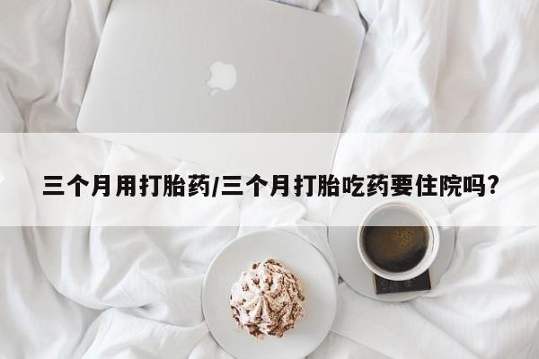 正品打胎药在线购买微信三个月用打胎药/三个月打胎吃药要住院吗?