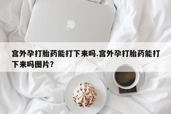正品打胎药在线购买微信宫外孕打胎药能打下来吗.宫外孕打胎药能打下来吗图片？
