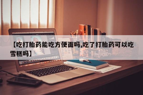 正品打胎药在线购买微信【吃打胎药能吃方便面吗,吃了打胎药可以吃雪糕吗】