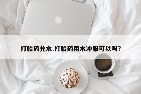 正品打胎药在线购买微信打胎药兑水.打胎药用水冲服可以吗？
