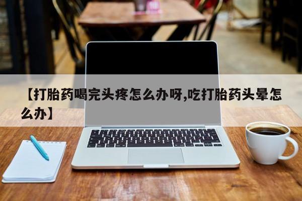 正品打胎药在线购买微信【打胎药喝完头疼怎么办呀,吃打胎药头晕怎么办】