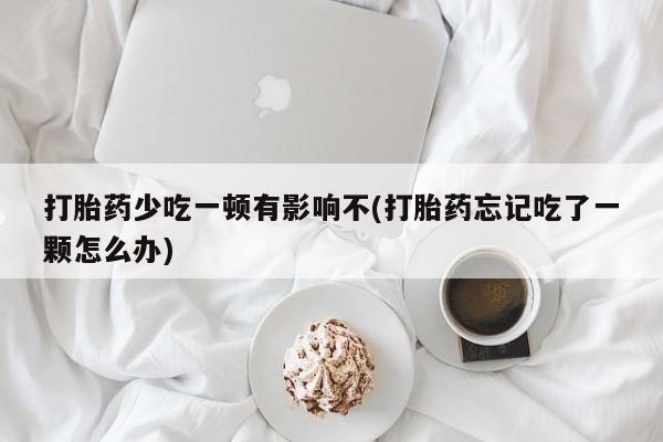 正品打胎药在线购买微信打胎药少吃一顿有影响不(打胎药忘记吃了一颗怎么办)