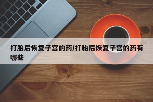 正品打胎药在线购买微信打胎后恢复子宫的药/打胎后恢复子宫的药有哪些