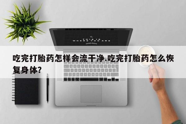 正品打胎药在线购买微信吃完打胎药怎样会流干净.吃完打胎药怎么恢复身体？