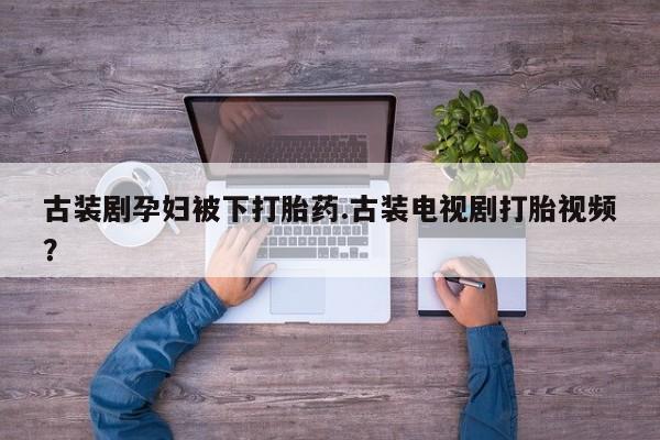 正品打胎药在线购买微信古装剧孕妇被下打胎药.古装电视剧打胎视频？
