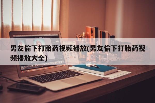 正品打胎药在线购买微信男友偷下打胎药视频播放(男友偷下打胎药视频播放大全)