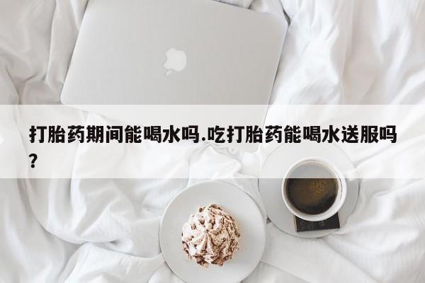 正品打胎药在线购买微信打胎药期间能喝水吗.吃打胎药能喝水送服吗？