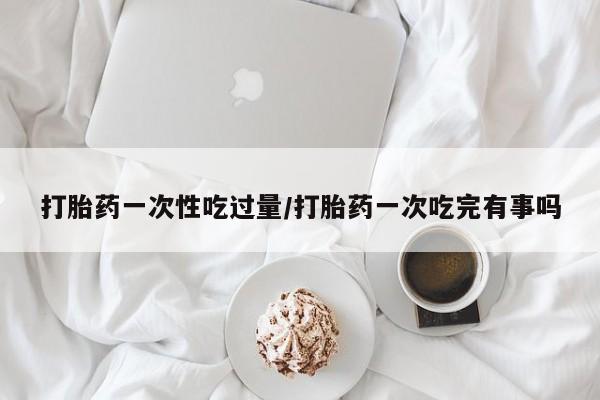 正品打胎药在线购买微信打胎药一次性吃过量/打胎药一次吃完有事吗