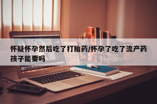正品打胎药在线购买微信怀疑怀孕然后吃了打胎药/怀孕了吃了流产药孩子能要吗