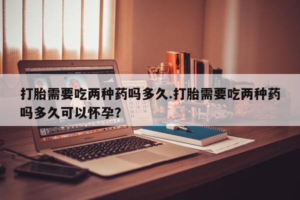 正品打胎药在线购买微信打胎需要吃两种药吗多久.打胎需要吃两种药吗多久可以怀孕？