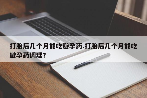 正品打胎药在线购买微信打胎后几个月能吃避孕药.打胎后几个月能吃避孕药调理？