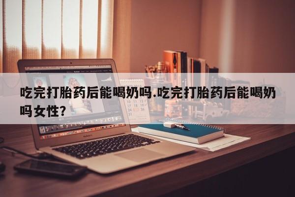 正品打胎药在线购买微信吃完打胎药后能喝奶吗.吃完打胎药后能喝奶吗女性？