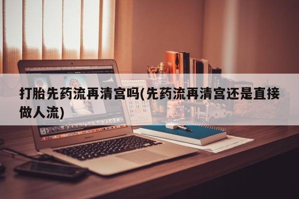 正品打胎药在线购买微信打胎先药流再清宫吗(先药流再清宫还是直接做人流)