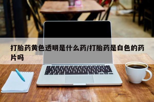 正品打胎药在线购买微信打胎药黄色透明是什么药/打胎药是白色的药片吗