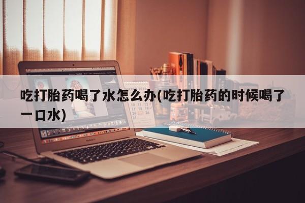 正品打胎药在线购买微信吃打胎药喝了水怎么办(吃打胎药的时候喝了一口水)