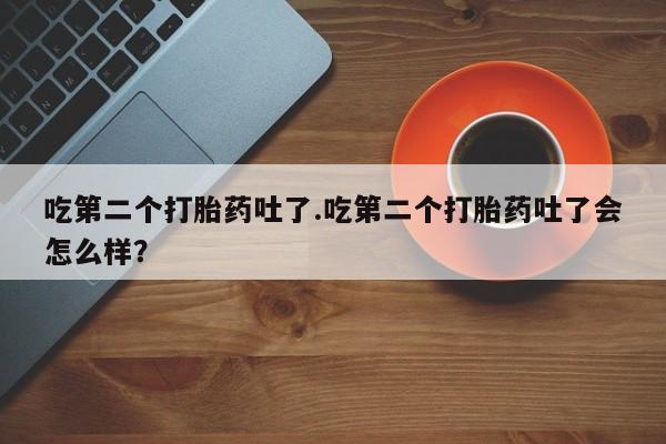 正品打胎药在线购买微信吃第二个打胎药吐了.吃第二个打胎药吐了会怎么样？