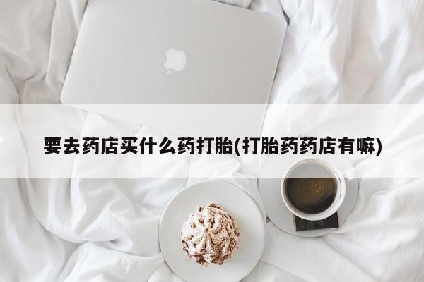 正品打胎药在线购买微信要去药店买什么药打胎(打胎药药店有嘛)