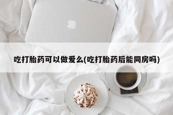 正品打胎药在线购买微信吃打胎药可以做爱么(吃打胎药后能同房吗)