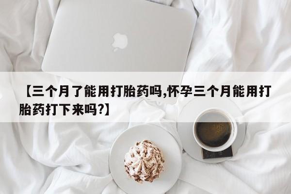 正品打胎药在线购买微信【三个月了能用打胎药吗,怀孕三个月能用打胎药打下来吗?】