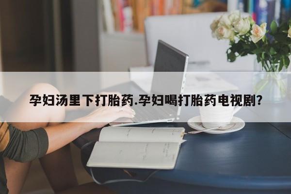 正品打胎药在线购买微信孕妇汤里下打胎药.孕妇喝打胎药电视剧？