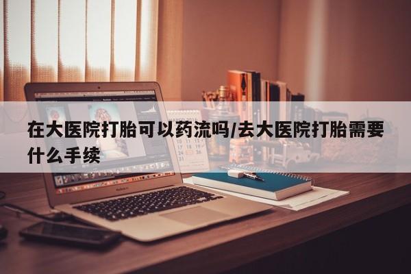 正品打胎药在线购买微信在大医院打胎可以药流吗/去大医院打胎需要什么手续