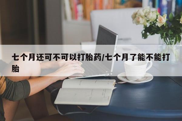 正品打胎药在线购买微信七个月还可不可以打胎药/七个月了能不能打胎