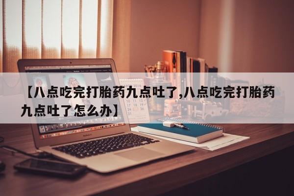 正品打胎药在线购买微信【八点吃完打胎药九点吐了,八点吃完打胎药九点吐了怎么办】