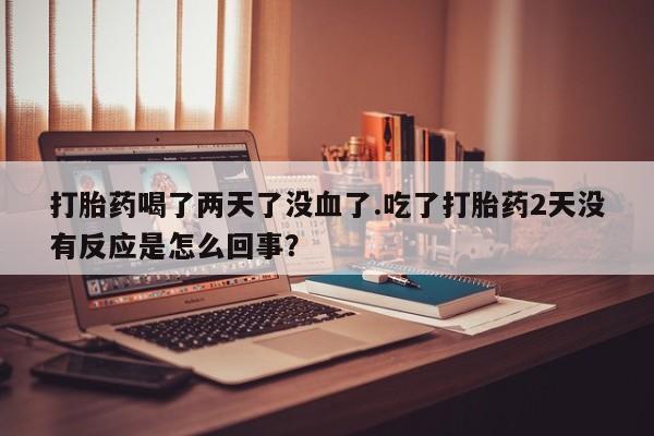 正品打胎药在线购买微信打胎药喝了两天了没血了.吃了打胎药2天没有反应是怎么回事？