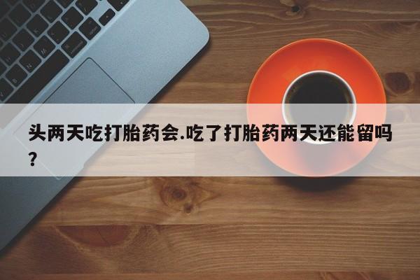 正品打胎药在线购买微信头两天吃打胎药会.吃了打胎药两天还能留吗？