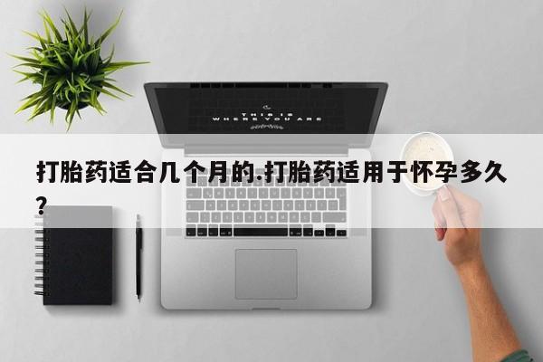 正品打胎药在线购买微信打胎药适合几个月的.打胎药适用于怀孕多久？