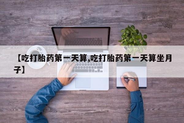 正品打胎药在线购买微信【吃打胎药第一天算,吃打胎药第一天算坐月子】