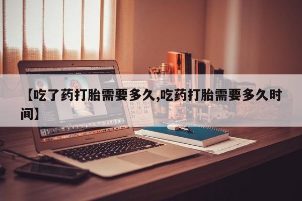 正品打胎药在线购买微信【吃了药打胎需要多久,吃药打胎需要多久时间】