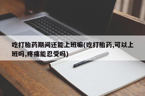正品打胎药在线购买微信吃打胎药期间还能上班嘛(吃打胎药,可以上班吗,疼痛能忍受吗)