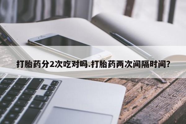 正品打胎药在线购买微信打胎药分2次吃对吗.打胎药两次间隔时间？