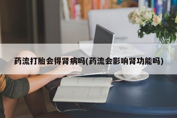 正品打胎药在线购买微信药流打胎会得肾病吗(药流会影响肾功能吗)