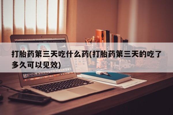 正品打胎药在线购买微信打胎药第三天吃什么药(打胎药第三天的吃了多久可以见效)