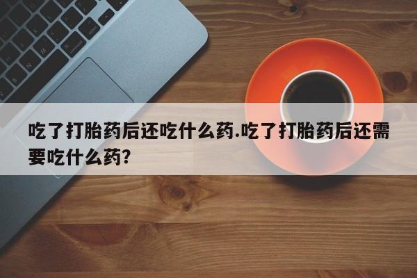 正品打胎药在线购买微信吃了打胎药后还吃什么药.吃了打胎药后还需要吃什么药？