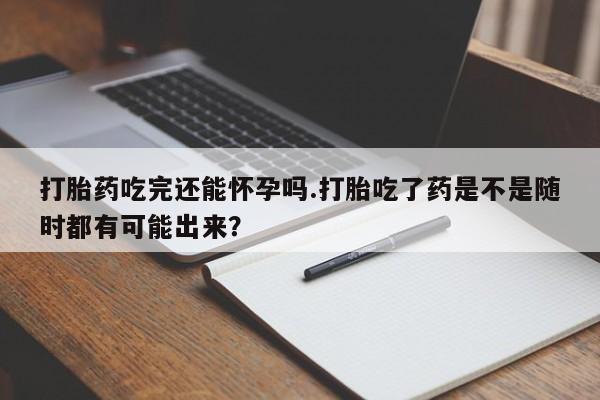 正品打胎药在线购买微信打胎药吃完还能怀孕吗.打胎吃了药是不是随时都有可能出来？