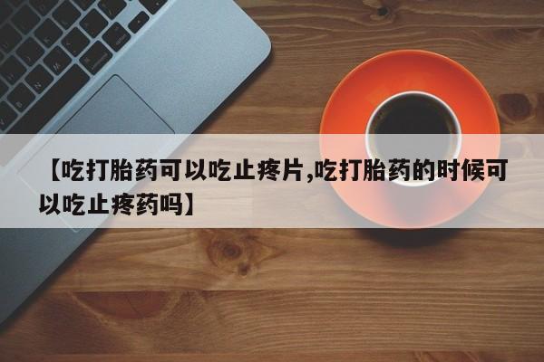 正品打胎药在线购买微信【吃打胎药可以吃止疼片,吃打胎药的时候可以吃止疼药吗】