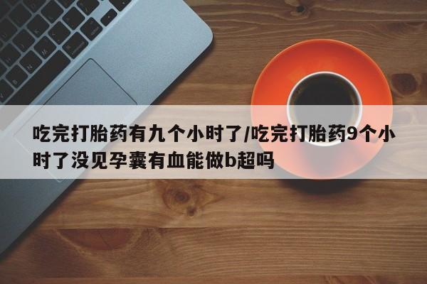 正品打胎药在线购买微信吃完打胎药有九个小时了/吃完打胎药9个小时了没见孕囊有血能做b超吗