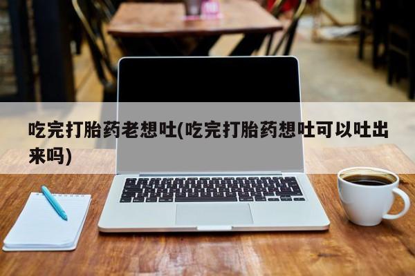 正品打胎药在线购买微信吃完打胎药老想吐(吃完打胎药想吐可以吐出来吗)