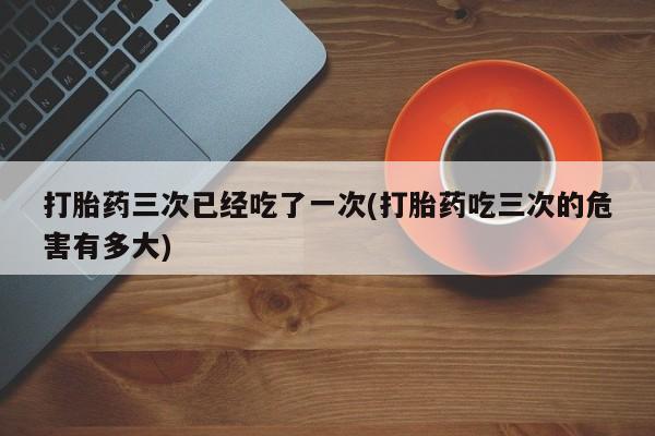 正品打胎药在线购买微信打胎药三次已经吃了一次(打胎药吃三次的危害有多大)