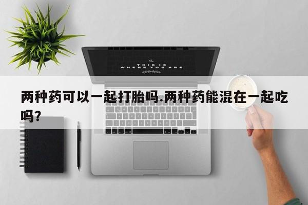 正品打胎药在线购买微信两种药可以一起打胎吗.两种药能混在一起吃吗？