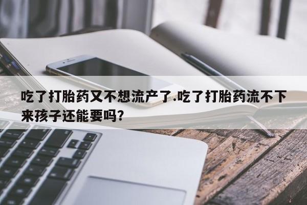 正品打胎药在线购买微信吃了打胎药又不想流产了.吃了打胎药流不下来孩子还能要吗？