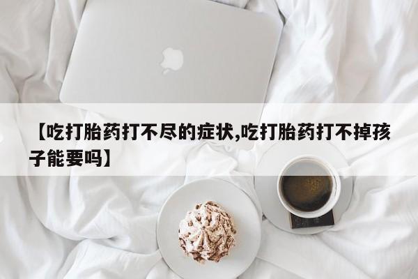 正品打胎药在线购买微信【吃打胎药打不尽的症状,吃打胎药打不掉孩子能要吗】