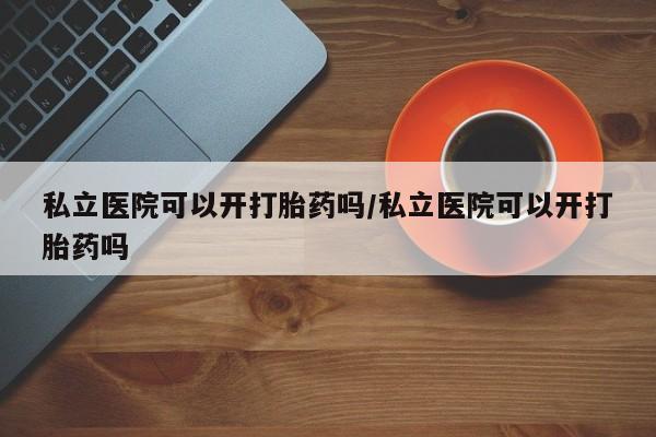正品打胎药在线购买微信私立医院可以开打胎药吗/私立医院可以开打胎药吗