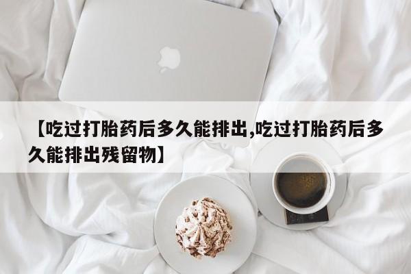 正品打胎药在线购买微信【吃过打胎药后多久能排出,吃过打胎药后多久能排出残留物】